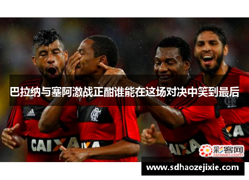 巴拉纳与塞阿激战正酣谁能在这场对决中笑到最后