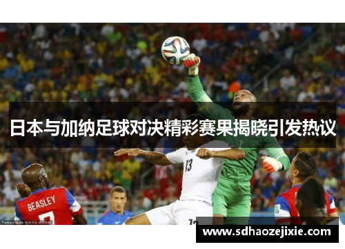 日本与加纳足球对决精彩赛果揭晓引发热议