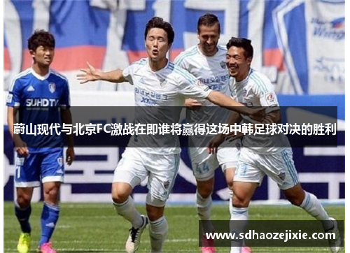 蔚山现代与北京FC激战在即谁将赢得这场中韩足球对决的胜利